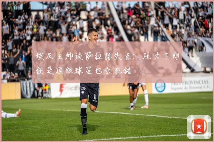埃及主帅谈萨拉赫失点：压力下即使是顶级球星也会犯错