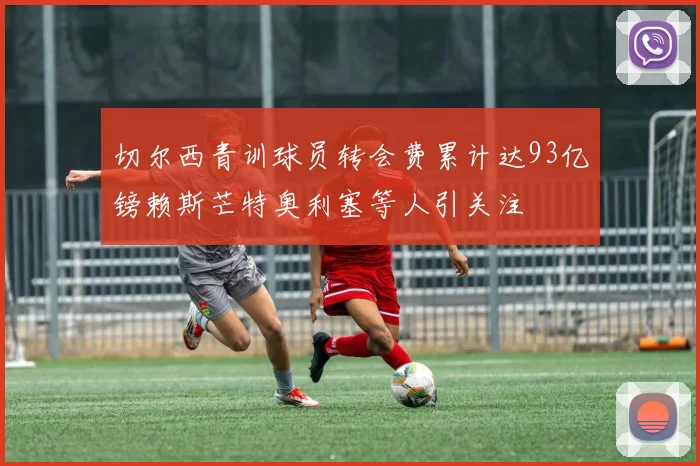 切尔西青训球员转会费累计达93亿镑赖斯芒特奥利塞等人引关注