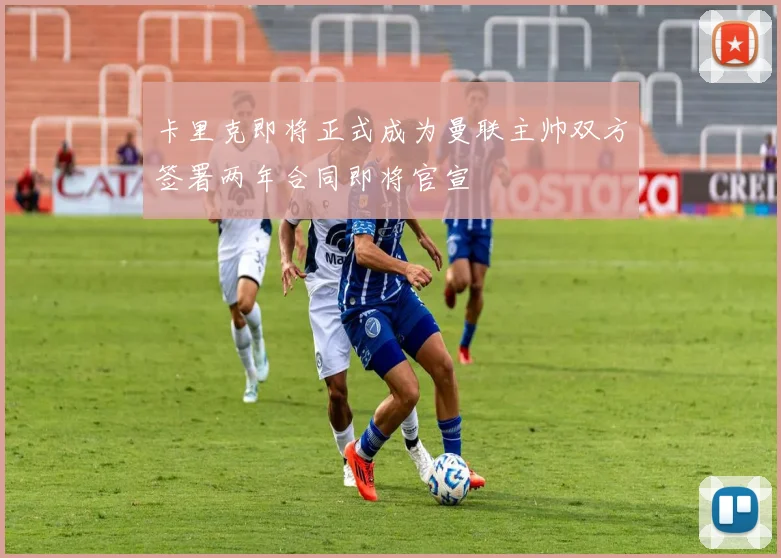 卡里克即将正式成为曼联主帅双方签署两年合同即将官宣