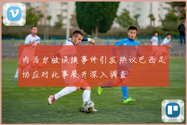 内马尔被误换事件引发热议巴西足协应对此事展开深入调查