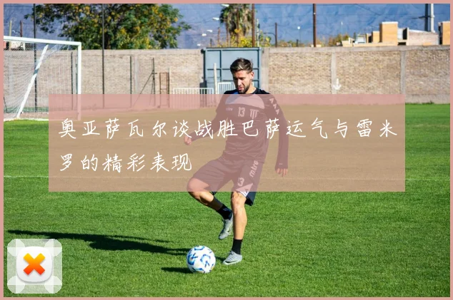 奥亚萨瓦尔谈战胜巴萨运气与雷米罗的精彩表现