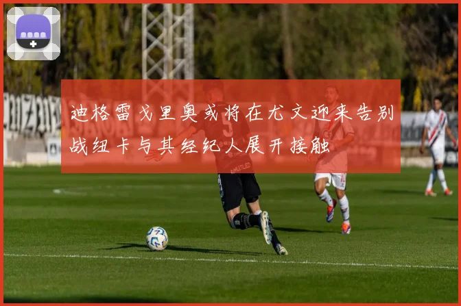 迪格雷戈里奥或将在尤文迎来告别战纽卡与其经纪人展开接触