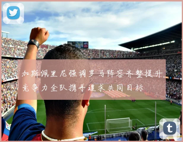 加斯佩里尼强调罗马阵容齐整提升竞争力全队携手追求共同目标