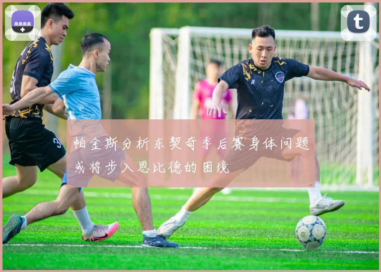 帕金斯分析东契奇季后赛身体问题或将步入恩比德的困境