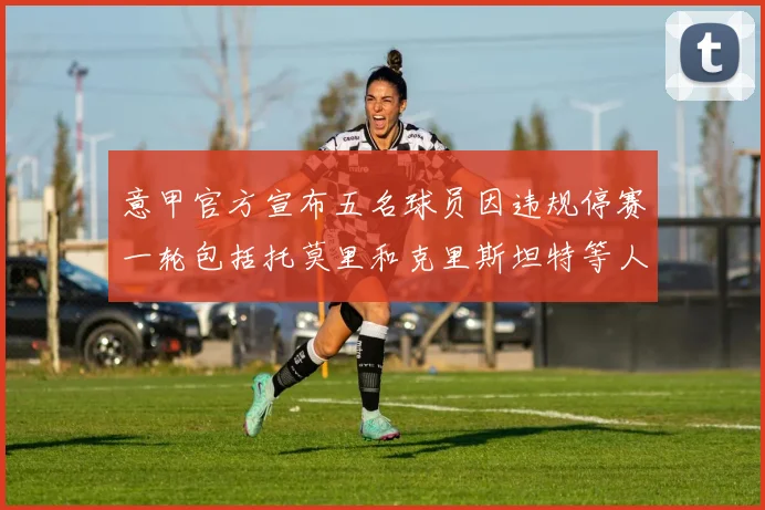 意甲官方宣布五名球员因违规停赛一轮包括托莫里和克里斯坦特等人