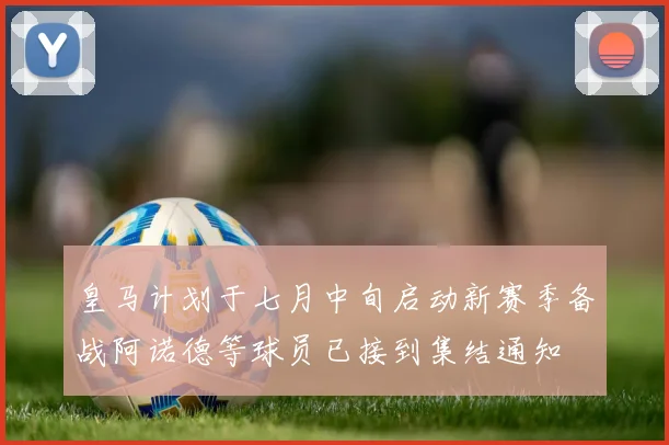 皇马计划于七月中旬启动新赛季备战阿诺德等球员已接到集结通知