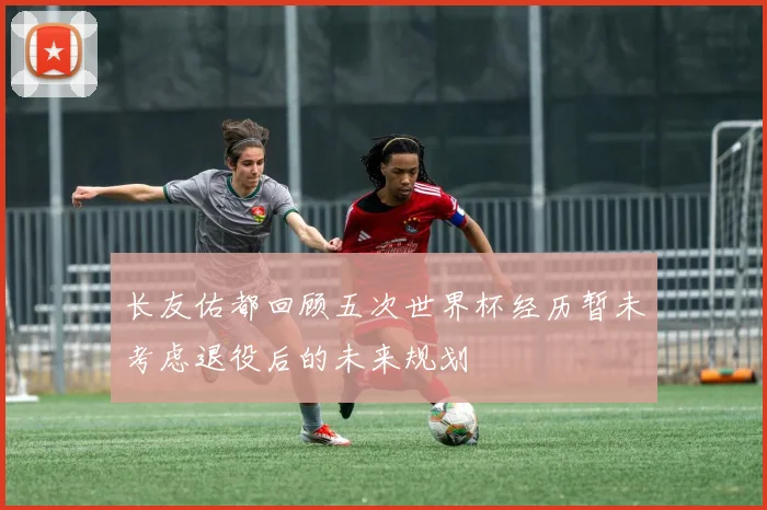 长友佑都回顾五次世界杯经历暂未考虑退役后的未来规划