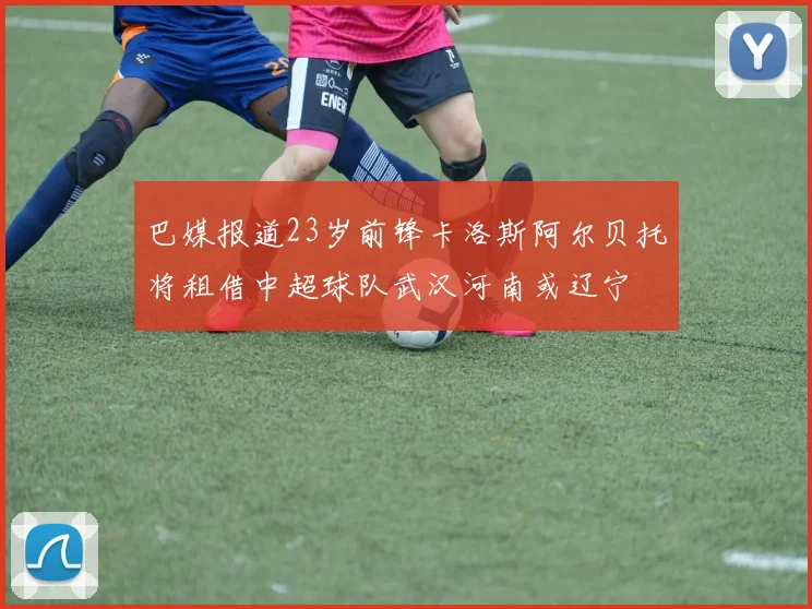 巴媒报道23岁前锋卡洛斯阿尔贝托将租借中超球队武汉河南或辽宁