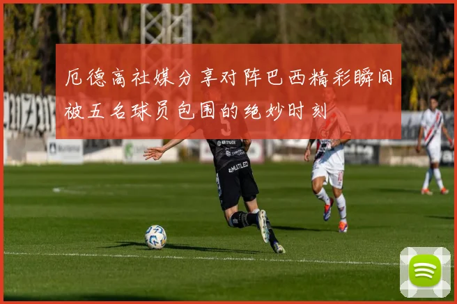 厄德高社媒分享对阵巴西精彩瞬间被五名球员包围的绝妙时刻