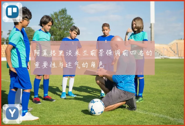 阿莱格里谈米兰前景强调前四名的重要性与运气的角色