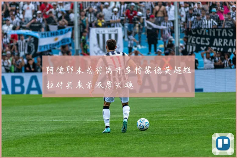 阿德耶米或将离开多特蒙德英超维拉对其表示浓厚兴趣