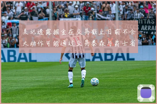 美记透露掘金在交易截止日前不会大动作可能通过交易泰森与爵士省钱