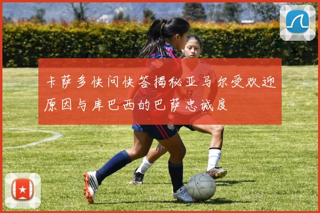 卡萨多快问快答揭秘亚马尔受欢迎原因与库巴西的巴萨忠诚度