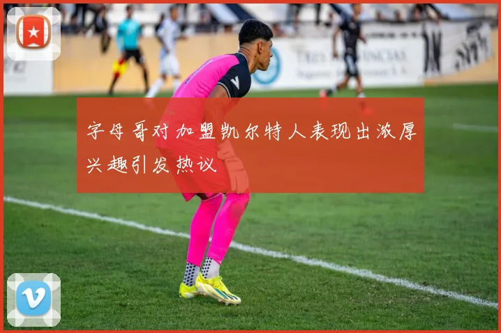 字母哥对加盟凯尔特人表现出浓厚兴趣引发热议