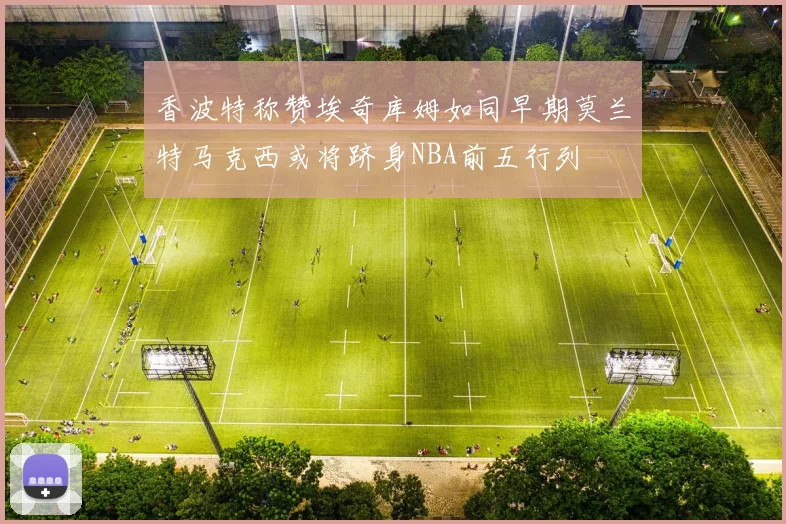 香波特称赞埃奇库姆如同早期莫兰特马克西或将跻身NBA前五行列