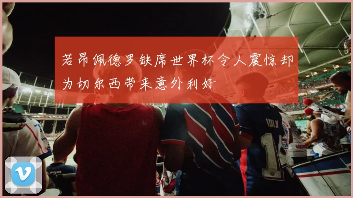 若昂佩德罗缺席世界杯令人震惊却为切尔西带来意外利好