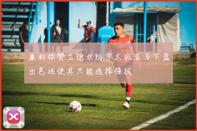 康利称赞兰德尔防守文班亚马下盘出色迫使其只能选择强投