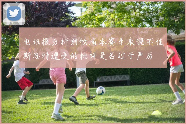 电讯报分析利物浦本赛季表现不佳斯洛特遭受的批评是否过于严厉