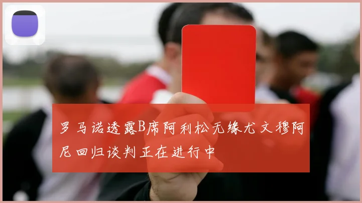 罗马诺透露B席阿利松无缘尤文穆阿尼回归谈判正在进行中