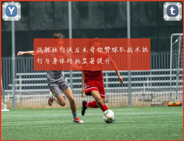 战胜独行侠后米奇称赞球队战术执行与身体对抗显著提升
